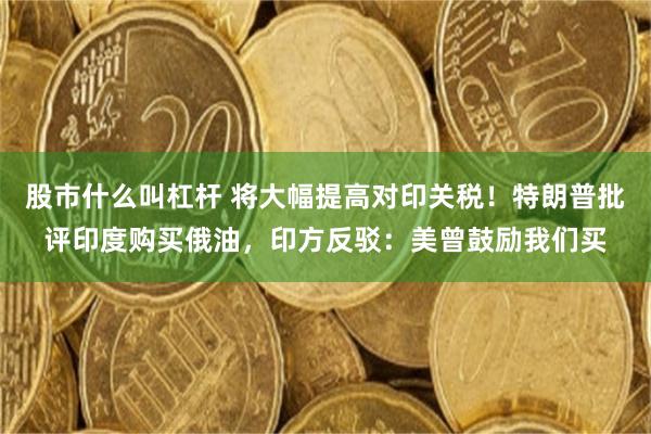 股市什么叫杠杆 将大幅提高对印关税！特朗普批评印度购买俄油，印方反驳：美曾鼓励我们买