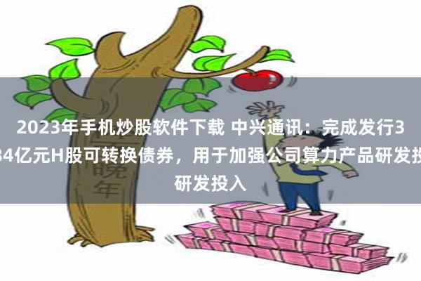 2023年手机炒股软件下载 中兴通讯：完成发行35.84亿元H股可转换债券，用于加强公司算力产品研发投入