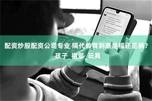 配资炒股配资公司专业 隔代教育到底是福还是祸？_孩子_祖辈_玩具