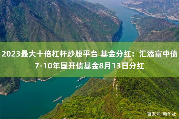 2023最大十倍杠杆炒股平台 基金分红：汇添富中债7-10年国开债基金8月13日分红
