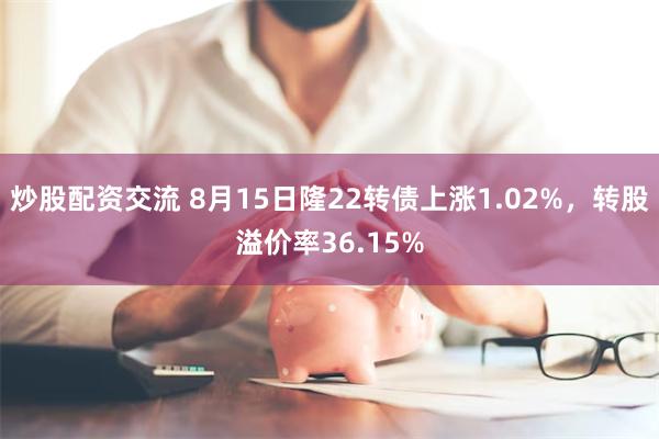 炒股配资交流 8月15日隆22转债上涨1.02%，转股溢价率36.15%