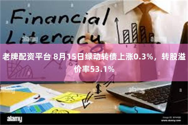 老牌配资平台 8月15日绿动转债上涨0.3%，转股溢价率53.1%