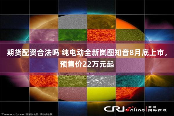 期货配资合法吗 纯电动全新岚图知音8月底上市，预售价22万元起