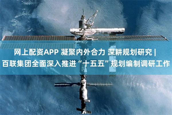 网上配资APP 凝聚内外合力 深耕规划研究 | 百联集团全面深入推进“十五五”规划编制调研工作