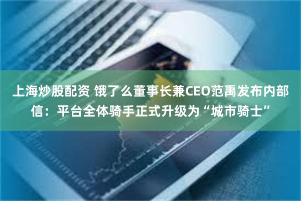 上海炒股配资 饿了么董事长兼CEO范禹发布内部信：平台全体骑手正式升级为“城市骑士”