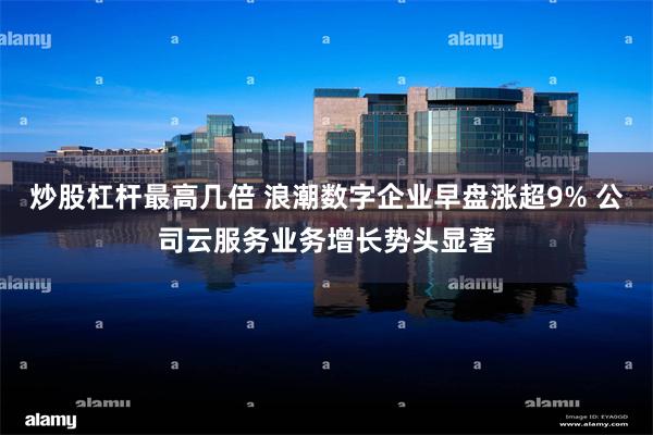 炒股杠杆最高几倍 浪潮数字企业早盘涨超9% 公司云服务业务增长势头显著