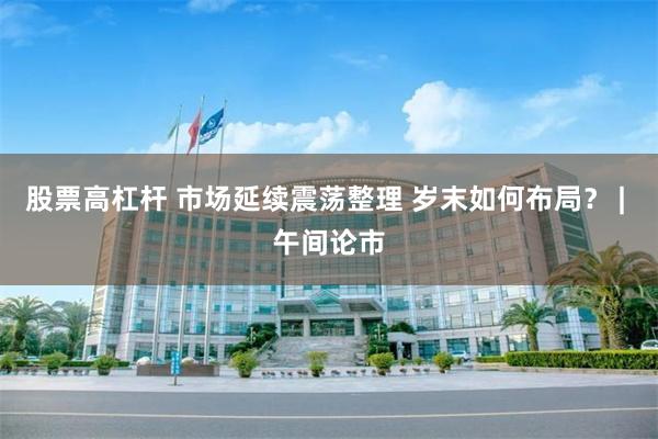 股票高杠杆 市场延续震荡整理 岁末如何布局? | 午间论市