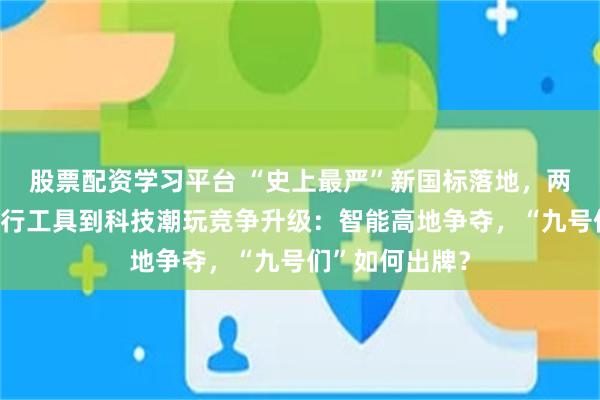 股票配资学习平台 “史上最严”新国标落地,两轮电动车从出行工具到科技潮玩竞争升级:智能高地争夺,“九号们”如何出牌?
