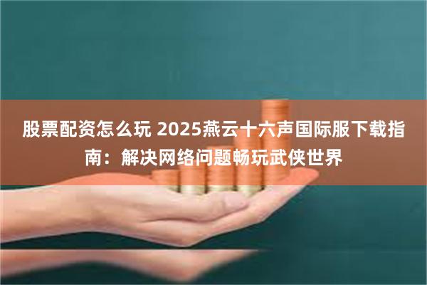 股票配资怎么玩 2025燕云十六声国际服下载指南：解决网络问题畅玩武侠世界